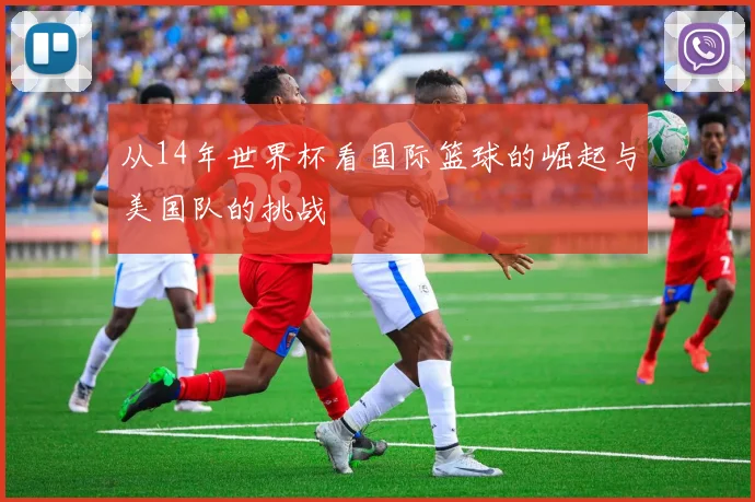 从14年世界杯看国际篮球的崛起与美国队的挑战